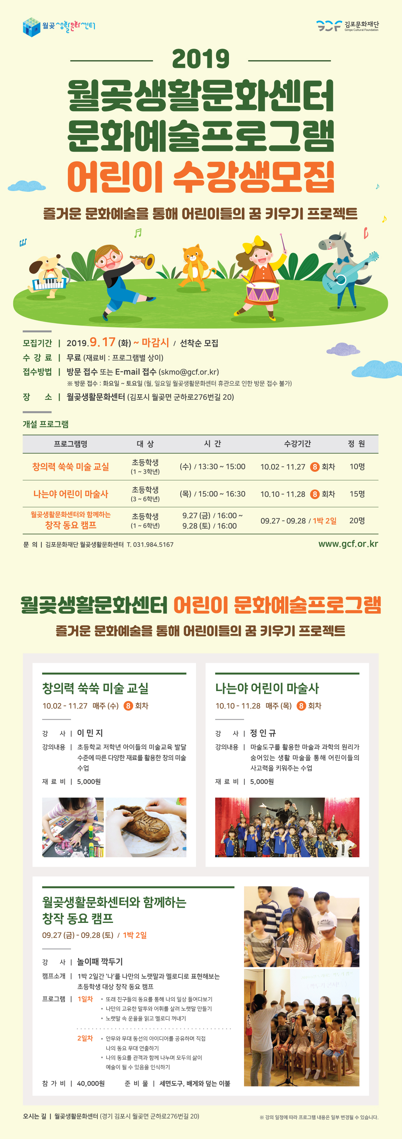 김포문화재단
Gimpo Cultural Foundation
2019 월곶생활문화센터 문화예술프로그램 어린이 수강생모집
즐거운 문화예술을 통해 어린이들의 꿈 키우기 프로젝트
모집기간 | 2019.9.17 (화) ~ 마감시 / 선착순 모집 수 강 료 | 무료 (재료비 : 프로그램별 상이) 접수방법 | 방문 접수 또는 E-mail 접수 (skmo@gcf.or.kr)
※ 방문 접수 : 화요일 ~ 토요일 (월, 일요일 월곶생활문화센터 휴관으로 인한 방문 접수 불가) 장 소 | 월곶생활문화센터 (김포시 월곶면 군하로276번길 20)
개설 프로그램
프로그램명
대상
시간
수강기간 |
정원
창의력 쑥쑥 미술 교실
초등학생 (1~3학년)
| (수) / 13:30 ~ 15:00
10.02 - 11.27 8 회차
10명
나는야 어린이 마술사
(목) / 15:00 ~ 16:30
10.10 - 11.28 8 회차
15명
월곶생활문화센터와 함께하는 | 창작 동요 캠프 |
초등학생 (1~6학년)
9.27 (금) / 16:00 ~
| 9.28 (토) / 16:00
09.27 - 09.28 / 1박 2일
20명
문 의 | 김포문화재단 월곶생활문화센터 T. 031.984.5167
www.gcf.or.kr
월곶생활문화센터 어린이 문화예술프로그램
즐거운 문화예술을 통해 어린이들의 꿈 키우기 프로젝트
창의력 쑥쑥 미술 교실 10.02 - 11.27 매주 (수) 8 회차
나는야 어린이 마술사 10.10 - 11.28 매주 (목) 8 회차
강 사 이민지
강의내용 | 초등학교 저학년 아이들의 미술교육 발달
수준에 따른 다양한 재료를 활용한 창의 미술 수업
강 사정인규 강의내용 | 마술도구를 활용한 마술과 과학의 원리가
숨어있는 생활 마술을 통해 어린이들의 사고력을 키워주는 수업
재 료 비 | 5,000원
재 료 비 | 5,000원
WAN
월곶생활문화센터와 함께하는 창작 동요 캠프 09.27 (금) - 09.28 (토) / 1박 2일
강 사 | 놀이패 깍두기 캠프소개 | 1박 2일간 '나'를 나만의 노랫말과 멜로디로 표현해보는
초등학생 대상 창작 동요 캠프 프로그램 | 1일차 • 또래 친구들의 동요를 통해 나의 일상 들여다보기
• 나만의 고유한 말투와 어휘를 살려 노랫말 만들기 • 노랫말 속 운율을 읽고 멜로디 꺼내기
2일차 · 안무와 무대 동선의 아이디어를 공유하며 직접
나의 동요 무대 연출하기 • 나의 동요를 관객과 함께 나누며 모두의 삶이 예술이 될 수 있음을 인식하기
참 가 비 | 40,000원 | 준비물 | 세면도구, 배게와 덮는 이불
오시는 길 | 월곶생활문화센터 (경기 김포시 월곶면 군하로276번길 20)
※ 강의 일정에 따라 프로그램 내용은 일부 변경될 수 있습니다.
