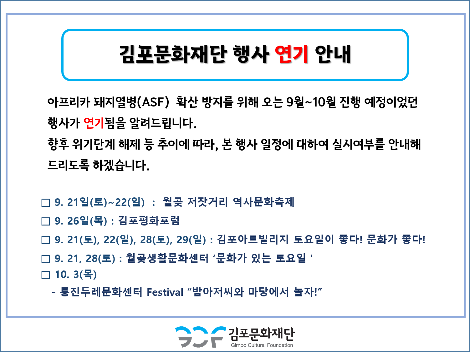 김포문화재단 행사 연기 안내
아프리카 돼지열병(ASF) 확산 방지를 위해 오는 9월~10월 진행 예정이었던 행사가 연기됨을 알려드립니다. 향후 위기단계 해제 등 추이에 따라, 본 행사 일정에 대하여 실시여부를 안내해 드리도록 하겠습니다.
□ 9. 21일(토)~22(일) : 월곶 저잣거리 역사문화축제 □ 9. 26일(목) : 김포평화포럼 ᄆ 9. 21(토), 22(일), 28(토), 29(일) : 김포아트빌리지 토요일이 좋다! 문화가 좋다! □ 9. 21, 28(토) : 월곶생활문화센터 '문화가 있는 토요일' □ 10. 3(목) - 등진 두레문화센터 Festival 밥아저씨와 마당에서 놀자!
김포문화재단
Gimpo Cultural Foundation
