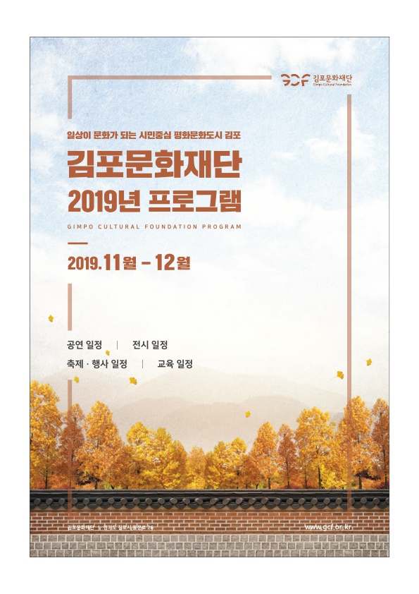 SCF 김포문화재단
일상이 문화가 되는 시민중심 평화문화도시 김포
김포문화재단 2019년 프로그램
GIMPO CULTURAL FOUNDATION PROGRAM
2019.11월 - 12월
공연 일정 | 전시 일정 축제·행사 일정 | 교육 일정
www.get.or.kr
