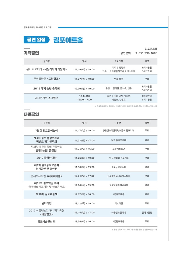 

김포문화재단 2019년 프로그램
공연 일정 )
김포아트홀
기획공연
김포아트홀 공연문의 | T. 031.996.1603
공연명
일시
프로그램
콘서트 오페라 <세빌리아의 이발사>
11.19 (화) / 19:00
|
|
지휘 | 양진모 연주 | 프라임필하모닉 오케스트라
| R석 4만원
S석 2만원
무비꼴라쥬 <드림결즈
11.27 (수) / 19:00
영화 상영
무료
2019 해피 송년 음악회
12.09 (월) / 19:00
출연 | 김혜연, 문희옥, 신유
R석 4만원 S석 3만원
개그콘서트 쇼그맨 2
| 12.14(토) | 14:00. 17:00 1
출연 | KBS 공채 개그맨, | 박성호 김원효
R석 2만원 S석 1만원
김포문화재
주관하는
그
물은 일부 변경될 수 있습니다.
대관공연
공연명
일시
주관
제3회 김포상여놀이
11.17 (일) / 19.00
사선 소리보존회 김포지부
무료
11.23 (토) / 17:00
|
김포
포르테
제3회 김포 홍삼포르테 | 빅밴드 정기연주회 평화맞이 우리동네 전통연희
춤판! 놀판 즐길판!
11.24 (일) / 16:00
꼬꾸메 풍물단
2019 국악한마당
11.26 (화) / 19:00
사) 국악협회 김포지부
제1회 김포농악보존회 정기공연 및 명인전
| 11.30 (토) / 19:00
김포농악보존회
콘서트뮤지컬 <레미제라블>
12.01 (일) / 17:00
김포필하모닉오케스트라
| 제15회 김포뱃길 축제 국제학술심포지엄 및 학술콘서트
12.06 (금) / 13:00
김포뱃길축제위원회
| 제13회 김포예술제
12.07 (토) / 16.00
사) 김포중
윈터대첩
12.12 (목) / 19:00
러브라된
무료
2019 이룰댄스컴퍼니 정기공연
<배발
12.15 (일) / 17:00
이룰댄스컴퍼니
|
전석 3천원
김포예술인의 밤
12.24 (화) / 16:00
사) 김포중
공연 일정에 따라
일부 변경될 수 있습니다.
