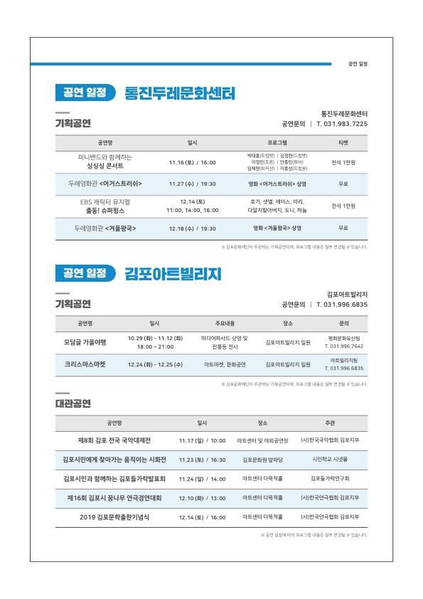 
공연 일정
| 공연 일정) 통진두레문화센터
기획공연
통진두레문화센터 공연문의 | T. 031.983.7225
공연명
일시
프로그램
| 티켓
퍼니밴드와 함께하는
싱싱싱 콘서트
|
11.16 (토) / 16:00
박태트 | 김정현 드림 | 이정민 | 인민 임채현 | 이종성
전석 1만원
두레영화관 <어거스트러쉬 >
11.27 (수) / 19:30
영화 <어거스트러쉬 - 상영
무료
EBS 캐릭터 뮤지컬 출동! 슈퍼윙스
12.14 (토) 11:00, 14:00, 16:00
호기, 별, 에이스 마리, 다알지 할아버지 도니, 하늘
전석 1만원
두레영화관 <겨울왕국>
12.18 (수) / 19:30
영화 <겨울왕국> 상영
김포문화재에 주관하는 기공이
그 내
일부 변경될 수 있습니다.
공연 일정 김포아트빌리지
기획공연
김포아트빌리지 공연문의 | T. 031.996.6335
공연명
시
주요내음
장소
|
모담골 가을야행
10.29 (화) - 11.12 (화) | 18:00 ~ 21:00
미디어파사드 상영 및
전통등 전시
김포아트빌리지 일원
평화문화유산 | T. 031 996 7642
|
크리스마스마켓
12.24 (화) - 12.25 (수)
아트마켓, 문화공연
김포아트빌리지 일원
| 아트리지 T. 031.906 6835
김포문화재에 주관하는 기공이
그 내용은 일부 변경될 수 있습니다.
대관공연
공연명
| 일시
장소
주관
제8회 김포 전국 국악대제전
11.17 (일) / 10:00
아트센터 및 이의 공연장
(사)한국국악협회 김포지부
김포시민에게 찾아가는 움직이는 시화전
11.23 (토) / 16:30
김포문화원 앞마당
시인학교 시냇물
김포시민과 함께하는 김포들가락발표회
11.24 (일) / 14:00
아트센터 다목적
김포들가락연구회
제16회 김포시 꿈나무 연극경연대회
12.10 (화) / 13:00
아트센터 다목적
(사한국연극협회 김포지부
2019 김포문학출판기념식
12.14 (토) / 16:00
아트센터 다목적
(사)한국연극협회 김포지부
공
정에
일부 변경될 수 있습니다.
