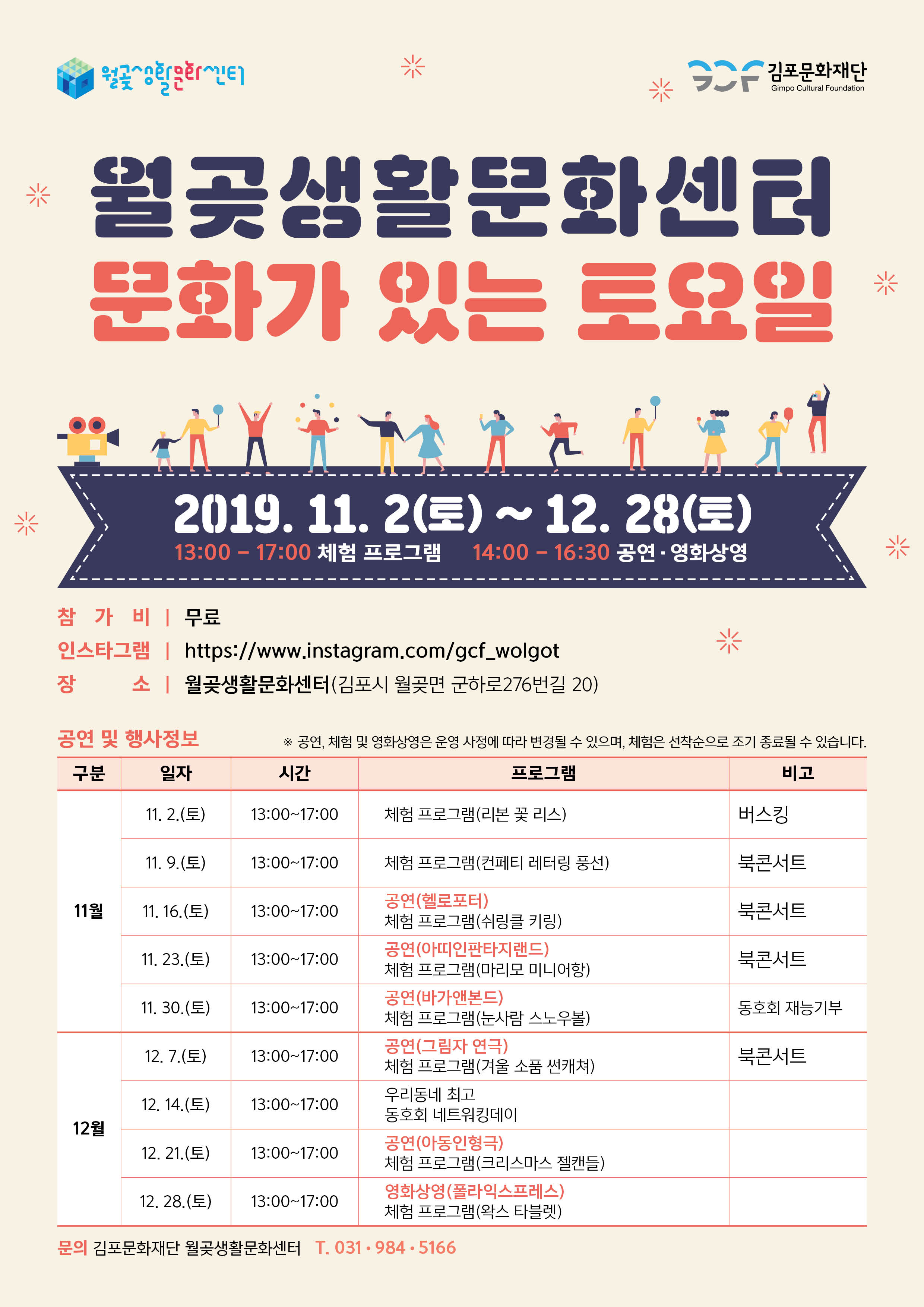 
 김포문화재단
Gimpo Cultural Foundation
| 월곶생활문화센터
문화가 있는 토요일

米
2019. 11. 2(토) ~ 12.28(토)
13:00 - 17:00 체험 프로그램 14:00 - 16:30 공연 - 영화상영

참 가 비 | 무료 인스타그램 | https://www.instagram.com/gcf_wolgot 장 소 | 월곶생활문화센터(김포시 월곶면 군하로276번길 20)
※ 공연, 체험 및 영화상영은 운영 사정에 따라 변경될 수 있으며, 체험은 선착순으로 조기 종료될 수 있습니다.
공연 및 행사정보
| 일자
구분
|
시간
프로그램
비고
11. 2.(토)
13:00~17:00
체험 프로그램(리본 꽃 리스)
버스킹
11. 9.(토)
13:00~17:00
체험 프로그램(컨페티 레터링 풍선)
북콘서트
11월 1
11. 16.(토)
| 13:00~17:00
북콘서트
11. 23.(토)
13:00~17:00
북콘서트
11. 30.(토) | | 13:00~17:00
동호회 재능기부
12. 7.(토)
| 13:00~17:00
공연 (헬로포터) 체험 프로그램(쉬링클 키링) 공연 (아띠인판타지랜드) 체험 프로그램(마리모 미니어항) 공연 (바가앤본드) 체험 프로그램(눈사람 스노우볼) 공연(그림자 연극) 체험 프로그램(겨울 소품 썬캐쳐) 우리동네 최고 동호회 네트워킹데이 공연 (아동인형극) 체험 프로그램(크리스마스 젤캔들) 영화상영 (폴라익스프레스) | 체험 프로그램(왁스 타블렛)
북콘서트
12. 14.(토) | 13:00~17:00 |
12월
12. 21.(토)
| 13:00~17:00
12. 28.(토) | 13:00~17:00
문의 김포문화재단 월곶생활문화센터 T. 031-984.5166
