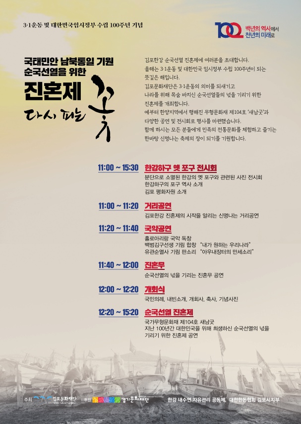 
3·1운동 및 대한민국임시정부 수립 100주년 기념
백년의 역사에서 천년의 미래로
국태민안 남북통일 기원 순국선열을 위한
진혼제 라서 패는
김포한강 순국선열 진혼제에 여러분을 초대합니다. 올해는 3·1운동 및 대한민국 임시정부 수립 100주년이 되는 뜻깊은 해입니다. 김포문화재단은 3·1운동의 의미를 되새기고 나라를 위해 목숨 바치신 순국선열들의 넋을 기리기 위한 진혼제를 개최합니다. 예부터 한양지역에서 행해진 무형문화재 제104호 '새남굿'과 다양한 공연 및 전시회로 행사를 마련했습니다. 함께 하시는 모든 분들에게 민족의 전통문화를 체험하고 즐기는 한바탕 신명나는 축제의 장이 되기를 기원합니다.
11:00 ~ 15:30 한강하구 옛 포구 전시회
분단으로 소멸된 한강의 옛 포구와 관련된 사진 전시회 한강하구의 포구 역사 소개 김포 평화자원 소개
11:00 ~ 11:20 거리공연
김포한강 진훈제의 시작을 알리는 신명나는 거리공연 11:20 ~ 11:40
국화공연 홀로아리랑 국악 독창 백범김구선생 기림 합창 “내가 원하는 우리나라
유관순열사 기림 판소리 “아우내장터의 만세소리 11:40 ~ 12:00 진혼무
순국선열의 넋을 기리는 진혼무 공연 12:00 ~ 12:20 개회식
국민의례, 내빈소개, 개회사, 축사, 기념사진 12:20 ~ 15:20 순국선열 진혼제
국가무형문화재 제104호 새남굿 지난 100년간 대한민국을 위해 희생하신 순국선열의 넋을 기리기 위한 진혼제 공연
| 주최
김포문화재단 후원
경기문화재단
한강 내수면 자유관리 공동체, 대한한돈협회 김포시지부
