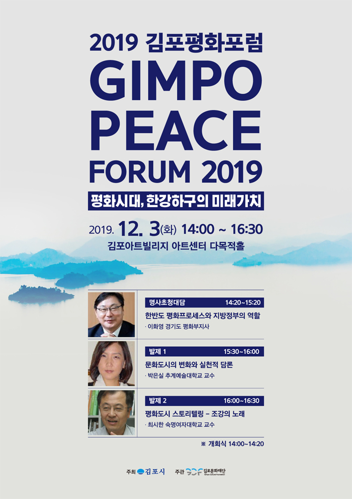 2019 김포평화포럼
GIMPO PEACE
FORUM 2019
평화시대, 한강하구의 미래가치 2019. 12. 3(화) 14:00 ~ 16:30
김포아트빌리지 아트센터 다목적홀
명사초청대담
14:20~15:20 한반도 평화프로세스와 지방정부의 역할 · 이화영 경기도 평화부지사
발제 1
15:30~16:00
문화도시의 변화와 실천적 담론 · 박은실 추계예술대학교 교수
발제 2
16:00~16:30
평화도시 스토리텔링 - 조강의 노래 · 최시한 숙명여자대학교 교수
※ 개회식 14:00~14:20
주최 - 김포시
주관
| 김포문화재단
