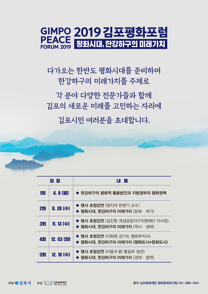 GIMPO 2019 김포평화포럼 PEACE
평화시대, 한강하구의 미래가치
FORUM 2019
다가오는 한반도 평화시대를 준비하며
한강하구의 미래가치를 주제로
각 분야 다양한 전문가들과 함께 김포의 새로운 미래를 고민하는 자리에
김포시민 여러분을 초대합니다.
일정
내용
1회 | 4.8 (월) | • 한강하구의 평화적 활용방안과 지방정부의 평화정책
2회
| 8. 28 (수)
8. COLT
◆ 명사 초청강연 (명지대 한명기 교수) ◆ 평화시대, 한강하구의 미래가치 (문화 · 여가)
3회
11.13
쉬
◆ 명사 초청강연 (김진향 개성공업지구지원재단 이사장) ◆ 평화시대, 한강하구의 미래가치 (역사 · 생태)
4회
12.03 (화)
◆ 명사 초청강연 (이화영 경기도 평화부지사) ◆ 평화시대, 한강하구의 미래가치 (평화도시문화도시)
5회 12.18 (수) |
◆ 명사 초청강연 (이종석 前 통일부 장관)
하시대, 한강하구의 미래가치 (경제 · 협력)
주최 - 김포시
주관 5
김포문화재단
문의 김포문화재단 평화문화유산팀 031-996-7641
