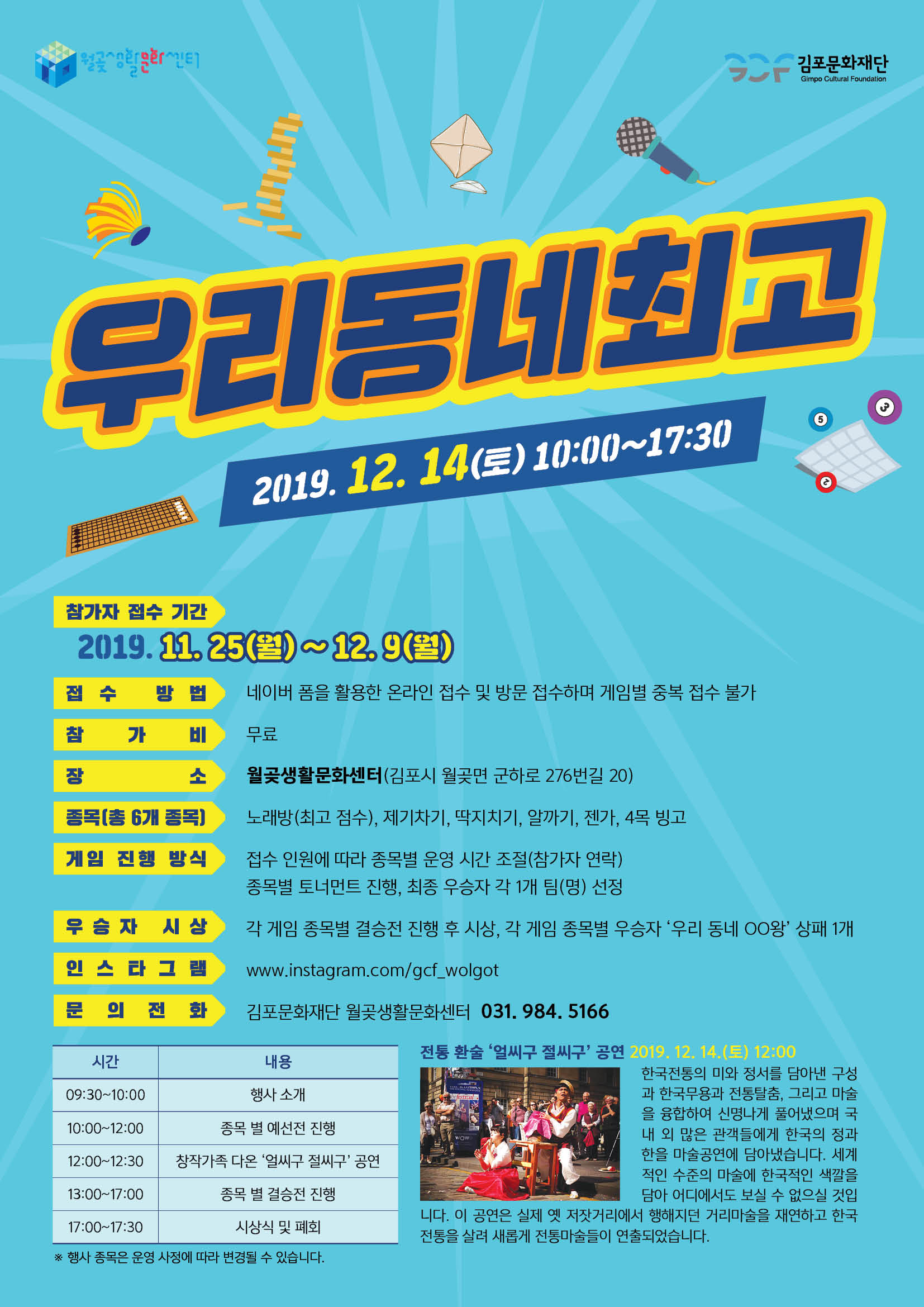 
김포문화재단
Gimpo Cultural Foundation
우리동네최고
2019. 12. 14(토) 10:00~17:30
.
참가자 접수 기간
2019. 11, 25(월) 12.9(월) | 접수 방법 네이버 폼을 활용한 온라인 접수 및 방문 접수하며 게임별 중복 접수 불가 | 참 가 비 무료
월곶생활문화센터(김포시 월곶면 군하로 276번길 20)
종복(총 6개 종목)
노래방 (최고 점수), 제기차기, 딱지치기, 알까기, 젠가, 4목 빙고
게임 진행 방식
접수 인원에 따라 종목별 운영 시간 조절(참가자 연락) 종목별 토너먼트 진행, 최종 우승자 각 1개 팀(명) 선정 각 게임 종목별 결승전 진행 후 시상, 각 게임 종목별 우승자 '우리 동네 OO왕' 상패 1개
우승자 시상
인 스타 그램
www.instagram.com/gcf_wolgot
문 의 전 화
김포문화재단 월곶생활문화센터 031. 984, 5166
시간
내용 행사 소개
09:30~10:00
10:00~12:00
종목 별 예선전 진행 12:00~12:30 | | 창작가족 다온 '얼씨구 절씨구 공연
전통 환술 ‘얼씨구 절씨구' 공연 2019.12.14.(토) 12:00
한국전통의 미와 정서를 담아낸 구성 과 한국무용과 전통탈춤, 그리고 마술 을 융합하여 신명나게 풀어냈으며 국 내 외 많은 관객들에게 한국의 정과 한을 마술공연에 담아냈습니다. 세계 적인 수준의 마술에 한국적인 색깔을
담아 어디에서도 보실 수 없으실 것입 니다. 이 공연은 실제 옛 저잣거리에서 행해지던 거리마술을 재연하고 한국 전통을 살려 새롭게 전통마술들이 연출되었습니다.
13:00~17:00
종목 별 결승전 진행
17:00~17:30
시상식 및 폐회
※ 행사 종목은 운영 사정에 따라 변경될 수 있습니다.
