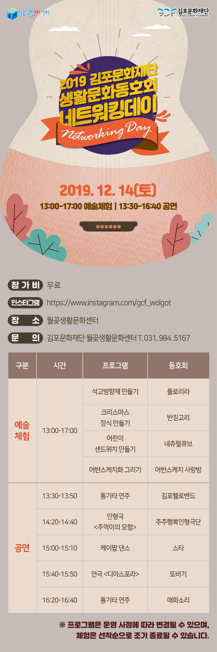 김포문화재단
2019 김포문화재단 생활문화동호회 LE22001
Networking Day I
2019.12.14(토) 13:00~17:00 예술체험 | 13:30~16:40 공연
(참가비 무료
인스타그램 https://www.instagram.com/gcf_wolgot 장 소 월곶생활문화센터
(문
의 김포문화재단 월곶생활문화센터 T. 031.984.5167
구분
'
시간
프로그램
동호회
석고방향제 만들기
플로리라
크리스마스 장식 만들기
반짇고리
예술 체험
13:00~17:00
어린이 샌드위치 만들기
네츄럴큐브
어반스케치화 그리기
어반스케치 사랑방
13:30~13:50
통기타 연주
김포헬로밴드
14:20~14:40
인형극 <주먹이의 모험>
주주행복인형극단
공연
15:00~15:10
케이팝 댄스
스타
15:40~15:50
연극 <디아스포라>
또바기
16:20-16:40
통기타 연주
매화소리
※ 프로그램은 운영 사정에 따라 변경될 수 있으며,
체험은 선착순으로 조기 종료될 수 있습니다.
