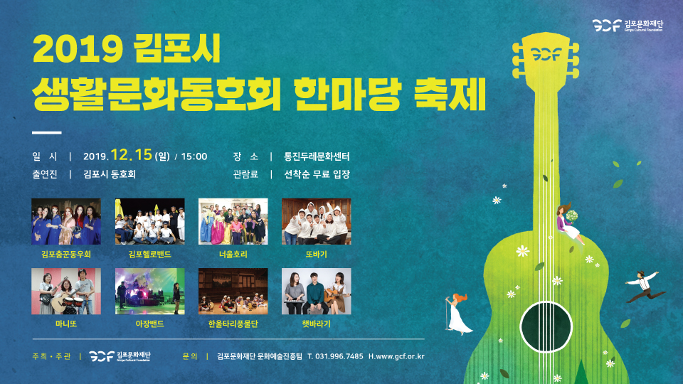 2019 김포시 생활문화동호회 한마랑 축제
일 시 | 2019.12.15 (일) / 15:00 출연진 | 김포시 동호회
장 소 | 통진두레문화센터 관람료 | 선착순 무료 입장
김포춤꾼동우회
김포헬로밴드
너울호리
또바기
마니또
아장밴드
한울타리풍물단
햇바라기
주최·주관 | GCF 김포문화재단 1
문 의 | 김포문화재단 문화예술진흥팀 T. 031,996,7485 H.www.gc.or.kr
