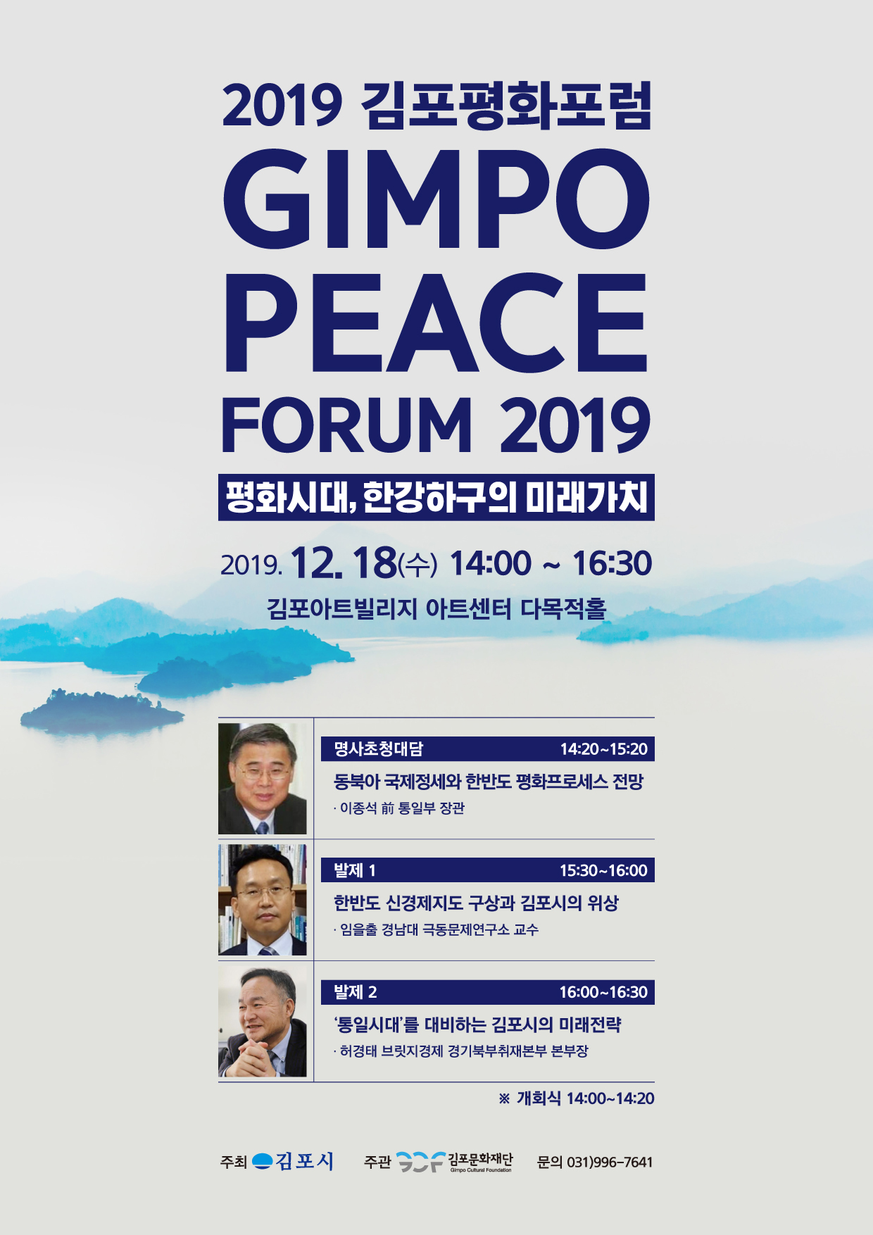 
2019 김포평화포럼
GIMPO PEACE
FORUM 2019
평화시대, 한강하구의 미래가치
2019. 12. 18(수) 14:00 ~ 16:30 | 김포아트빌리지 아트센터 다목적홀
명사초청대담
14:20~15:20 동북아 국제정세와 한반도 평화프로세스 전망 - 이종석 前 통일부 장관
발제 1
15:30~16:00 한반도 신경제지도 구상과 김포시의 위상 · 임을출 경남대 극동문제연구소 교수
발제 2
16:00~16:30
'통일시대를 대비하는 김포시의 미래전략 · 허경태 브릿지경제 경기북부취재본부 본부장
※ 개회식 14:00~14:20
주최
김포시
주관
2 김포문화재단
문의 031)996-7641
