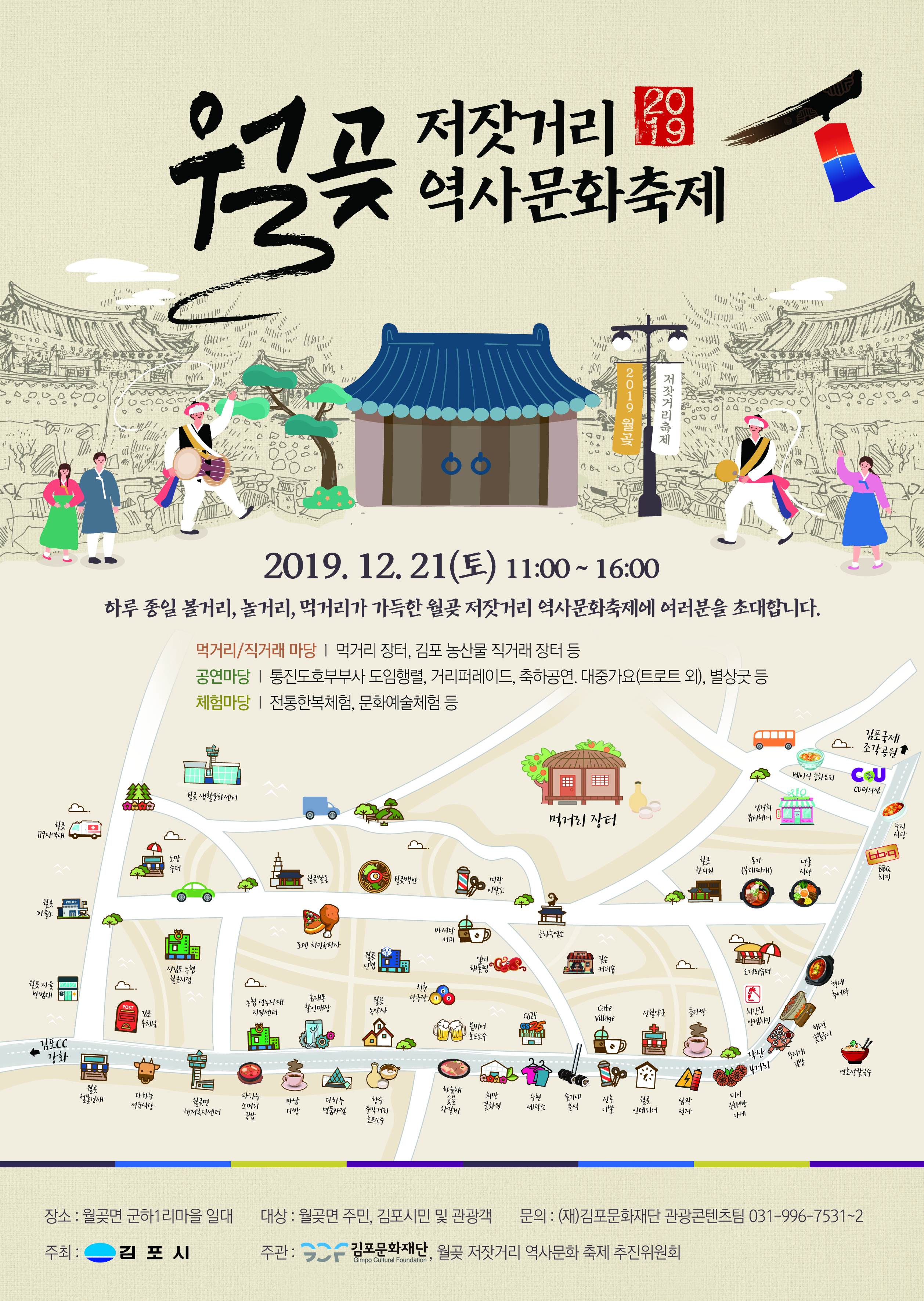 
저잣거리 역사문화축제
2019 월
저잣거리축제
2019. 12. 21(토) 11:00 ~ 16:00
하루 종일 볼거리, 놀거리, 먹거리가 가득한 월곶 저잣거리 역사문화축제에 여러분을 초대합니다.
먹거리/직거래 마당 | 먹거리 장터, 김포 농산물 직거래 장터 등 공연마당 | 통진도호부부사 도임행렬, 거리퍼레이드, 축하공연, 대중가요(트로트 외), 별상굿 등 체험마당 | 전통한복체험, 문화예술체험 등
10. 소개
김포국제
조각공원
베이징 화요리
CU CU편의점
월 생활문화센터
Splo
있경의
멕제리 장터
에어
|
웰
119지역대
소망
웰 한의원
동가 (부대찌개)
수페
식당
BBQ 치킨
웰
| 031) 원 백반
미광 이발소
POLICE
POLICE
마셔랑 커피
문하흑염소
로펭 치킨사피자
고 케피숍
신감포 농 웰곳지점
오메리슈페
월
사
5.
형제
방범대
체 당구장 13
츄에탕
농협 영농자재 지원센터
휴대폰 할인매장
POST
웰 농약사
cafe Village
시월 약국
돌다방
GSF GS25
체간집 양념치킨
우체
붐비에 호프소주
해서
HHHH
200
이
|
'각산
무지개 김밥
LE
연호정발유
하늘채
첼물겐재
희망
다하누 정육시다
다하누 소메리
향수
슬기네
웰
월면 행정복지센터
이
만남 다방
다하는 명품관점
수현 세탁
삼광
꽃화원
미니 국화빵
주막게리
왕비
분식
인테리어
젠자
국밥
가게
호프소주
대상 : 월곶면 주민, 김포시민 및 관광객
문의 : (재)김포문화재단 관광콘텐츠팀 031-996-7531~2)
장소 : 월곶면 군하1리마을 일대 주최: 김포시
주관
- 김포문화재단, 월곶 저잣거리 역사문화 축제 추진위원회
Gimpo Cultural Foundation
