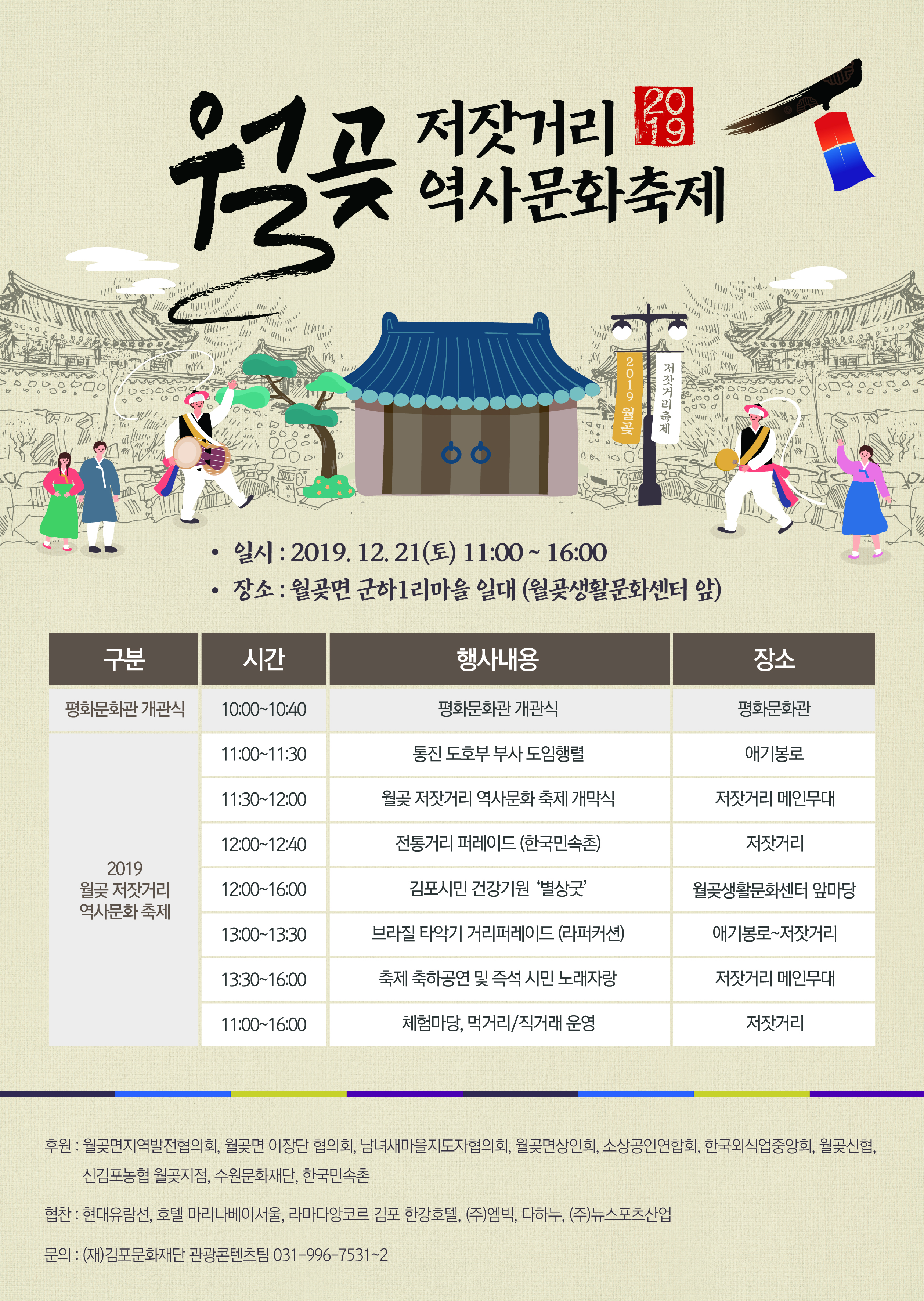 
저잣거리 19 역사문화축제
2019 월
저잣거리축제
590 2002 0400

일시 : 2019. 12. 21(토) 11:00 ~ 16:00 • 장소 : 월곶면 군하 1리마을 일대 (월곶생활문화센터 앞)
구분
| 시간
행사내용
장소
평화문화관 개관식
10:00~10:40
평화문화관 개관식
평화문화관
11:00~11:30
통진 도호부 부사 도임행렬
애기봉로
11:30~12:00
월곶 저잣거리 역사문화 축제 개막식
저잣거리 메인무대
12:00~12:40
전통거리 퍼레이드 (한국민속촌)
저잣거리
2019 월곶 저잣거리 역사문화 축제
12:00~16:00
김포시민 건강기원 ‘별상굿
월곶생활문화센터 앞마당
13:00~13:30
브라질 타악기 거리퍼레이드 (라퍼커션)
애기봉로~저잣거리
13:30~16:00
축제 축하공연 및 즉석 시민 노래자랑
저잣거리 메인무대
11:00~16:00
체험마당, 먹거리/직거래 운영
저잣거리
후원 : 월곶면지역발전협의회, 월곶면 이장단 협의회, 남녀새마을지도자협의회, 월곶면상인회, 소상공인연합회, 한국외식업중앙회, 월곶신협,
신김포농협 월곶지점, 수원문화재단, 한국민속촌
협찬 : 현대유람선, 호텔 마리나베이서울, 라마다앙코르 김포 한강호텔, (주)엠빅, 다하누, (주)뉴스포츠산업
문의 : (재)김포문화재단 관광콘텐츠팀 031-996-7531~2
