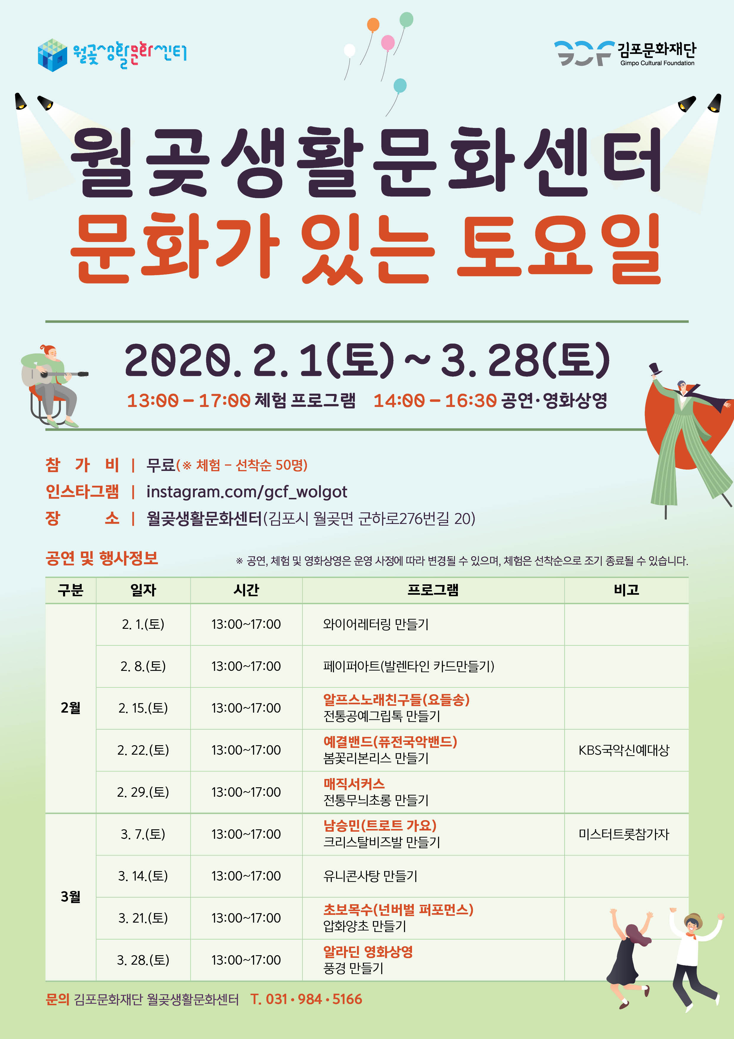 
 김포문화재단
Gimpo Cultural Foundation
월곶생활문화센터 문화가 있는 토요일
2020. 2.1(토) ~ 3. 28(토)
13:00 - 17:00 체험 프로그램 14:00 - 16:30 공연 · 영화상영 |
참 가 비 | 무료(※ 체험 - 선착순 50명) 인스타그램 | instagram.com/gcf_wolgot 장 소 | 월곶생활문화센터(김포시 월곶면 군하로276번길 20)
공연 및 행사정보
※ 공연, 체험 및 영화상영은 운영 사정에 따라 변경될 수 있으며, 체험은 선착순으로 조기 종료될 수 있습니다.
구분
일자
시간
프로그램
비고
2. 1.(토)
13:00~17:00
와이어레터링 만들기
2. 8.(토)
13:00~17:00
페이퍼아트(발렌타인 카드만들기)
2월
| 2. 15.(토)
13:00~17:00
알프스 노래친구들(요들송) 전통공예그립톡 만들기
2. 22.(토)
13:00~17:00
예결밴드(퓨전국악밴드) 봄꽃리본리스 만들기
KBS국악신예대상
2. 29.(토)
13:00~17:00
매직서커스 전통무늬초롱 만들기
3. 7.(토)
13:00~17:00
남승민(트로트 가요) 크리스탈비즈발 만들기
미스터트롯참가자
3. 14.(토)
13:00~17:00
유니콘사탕 만들기
3월
3. 21.(토)
13:00~17:00
초보목수(넌버벌 퍼포먼스) 압화양초 만들기
3. 28.(토)
13:00~17:00
알라딘 영화상영 풍경 만들기 -
문의 김포문화재단 월곶생활문화센터 T. 031-984.5166
