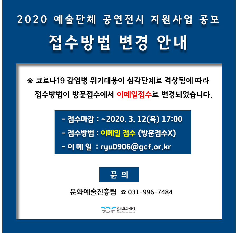 
2020 예술단체 공연전시 지원사업 공모
접수방법 변경 안내
※ 코로나19 감염병 위기대응이 심각단계로 격상됨에 따라 접수방법이 방문접수에서 이메일접수로 변경되었습니다.
- 접수마감 : ~2020. 3. 12(목) 17:00 - 접수방법 : 이메일 접수 (방문접수X) - 이 메 일 : ryu0906@gcf.or.kr
문의
문화예술진흥팀 ☎ 031-996-7484
| 2 김포문화재단
