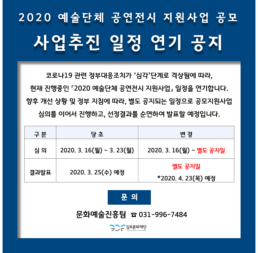 
2020 예술단체 공연전시 지원사업 공모 '사업추진 일정 연기 공지
코로나19 관련 정부대응조치가 '심각' 단계로 격상됨에 따라, 현재 진행중인 '2020 예술단체 공연전시 지원사업, 일정을 연기합니다. 향후 개선 상황 및 정부 지침에 따라, 별도 공지되는 일정으로 공모지원사업 | 심의를 이어서 진행하고, 선정결과를 순연하여 발표할 예정입니다.
구
분
당초
변경
2020. 3. 16(월) ~ 3. 23(월) |
2020. 3. 16(월) ~ 별도 공지일
결과발표
| 2020. 3. 25(수) 예정
별도 공지일 *2020. 4. 23(목) 예정
문의
문화예술진흥팀 ☎ 031-996-7484
2 김포문화재단
