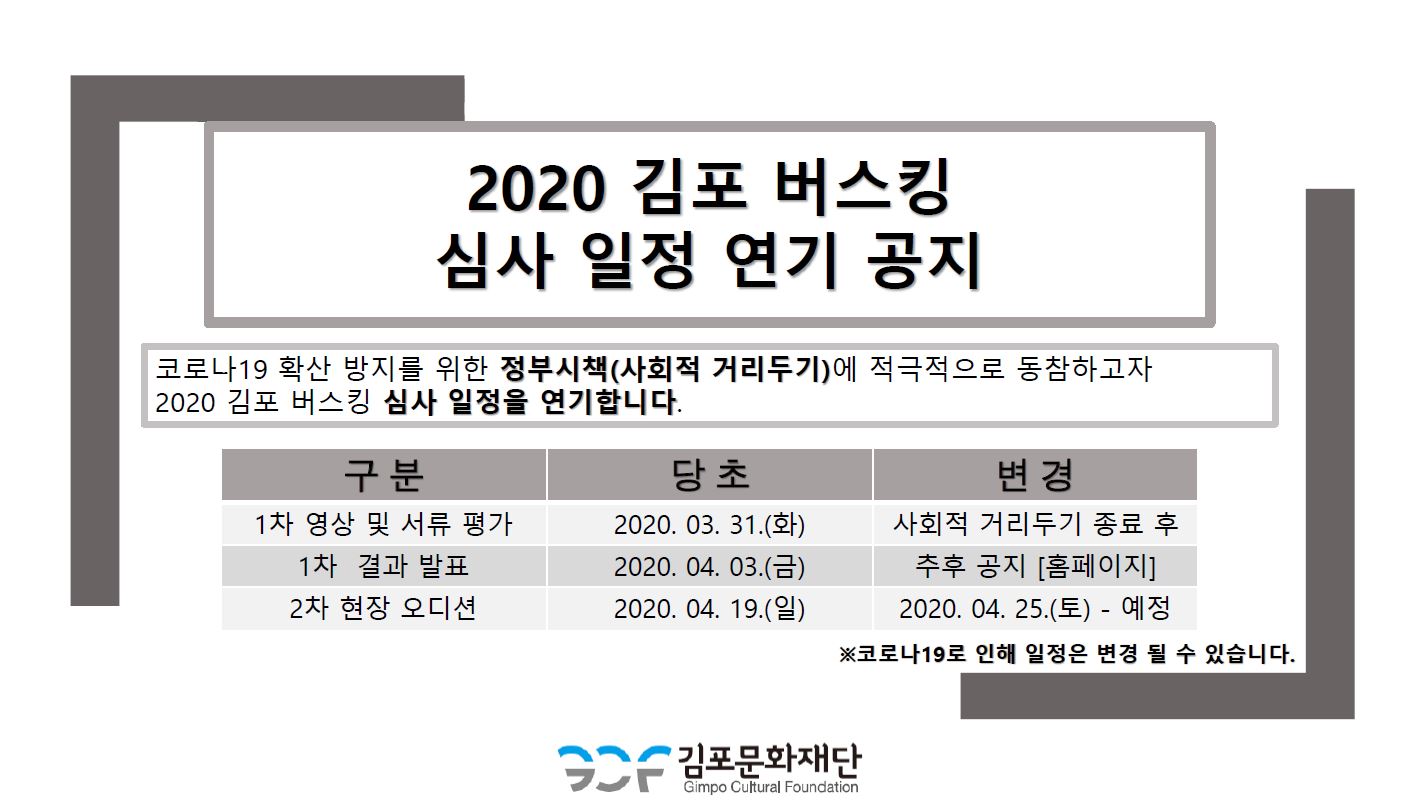 
2020 김포 버스킹 심사 일정 연기 공지
코로나19 확산 방지를 위한 정부시책(사회적 거리두기)에 적극적으로 동참하고자 | 2020 김포 버스킹 심사 일정을 연기합니다.
구분 1차 영상 및 서류 평가 | 1차 결과 발표 2차 현장 오디션
당초 2020. 03. 31.(화) 2020. 04. 03.(금) | 2020. 04. 19.(일)
변경 사회적 거리두기 종료 후 | 추후 공지 [홈페이지]
2020. 04. 25.(토) - 예정 ※코로나19로 인해 일정은 변경 될 수 있습니다.
S2 김포문화재단
Gimpo Cultural Foundation
