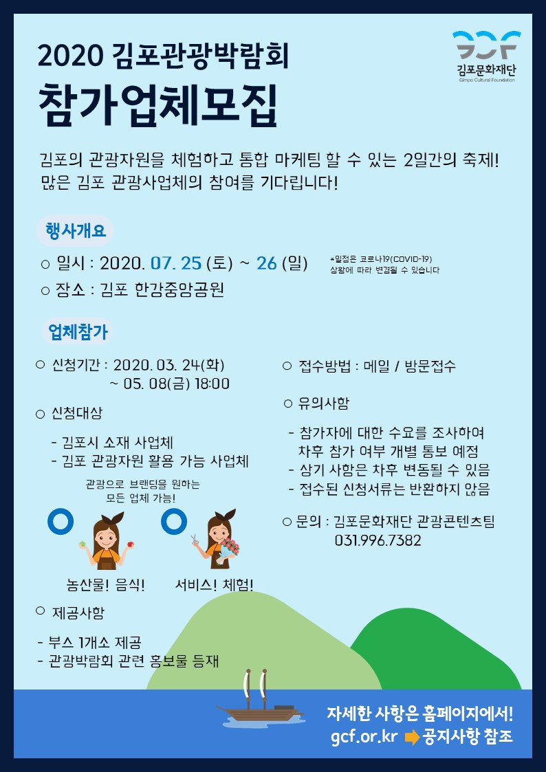 
2020 김포관광박람회
STR
김포문화재단
Gimpo Cultural Foundation
참가업체모집
김포의 관광자원을 체험하고 통합 마케팀 할 수 있는 2일간의 축제! 많은 김포 관광사업체의 참여를 기다립니다!
행사개요 ○ 일시 : 2020. 07. 25 (토) ~ 26 (일) ○ 장소 : 김포 한강중앙공원
일정은 루나(COVID-2)
삼활에 따라 변경될 수 있습니다.
업체참가
○ 접수방법 : 메일 / 방문접수
○ 신청기간 : 2020. 03. 24(화)
| ~ 05. 08(금) 18:00
○ 신청대상 - 김포시 소재 사업체 - 김포 관광자원 활용 가능 사업체
○ 유의사함 - 참가자에 대한 수요를 조사하여 | 차후 참가 여부 개별 통보 예정 - 상기 사함은 차후 변동될 수 있음 - 접수된 신청서류는 반환하지 않음
관광으로 브랜딩을 원하는 | 모든 업체 가능!
o
3.
○ 문의 : 김포문화재단 관광콘텐츠팀
031.996.7382
농산물! 음식! 서비스! 체험!! ○ 제공사항 - 부스 1개소 제공 - 관광박람회 관련 홍보물 등재
자세한 사항은 홈페이지에서!! gcf.or.kr | 공지사항 참조
