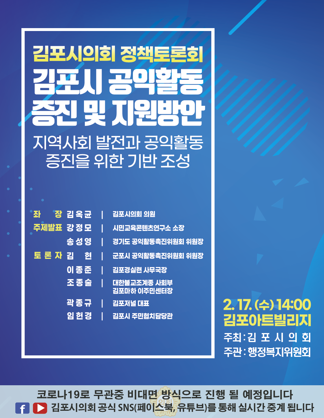 김포시의회 정책토론회. 김포시 공익활동 증진 및 지원방안. 지역사회 발전과 공익활동 증진을 위한 기반 조성. 좌장 : 김옥균(김포시의회 의원). 주제발표 : 강정모(시민교육콘텐츠연구소 소장), 송성영(경기도 공익활동촉진위원회 위원장). 토론자 : 김현(군포시 공익활동촉진위원회 위원장), 이종준(김포경실련 사무국장), 조종술(대한불교조계종 사회부 김포마하 이주민센터장), 곽종규(김포저널 대표), 임헌경(김포시 주민협치담당관). 2021.02.17.(수) 14시. 김포아트빌리지. 주최/주관 : 김포시의회/행정복지위원회. 코로나19로 무관중 비대면 방식으로 진행될 예정입니다. 김포시의회 공식SNS(페이스북, 유튜브)를 통해 실시간 중계됩니다.