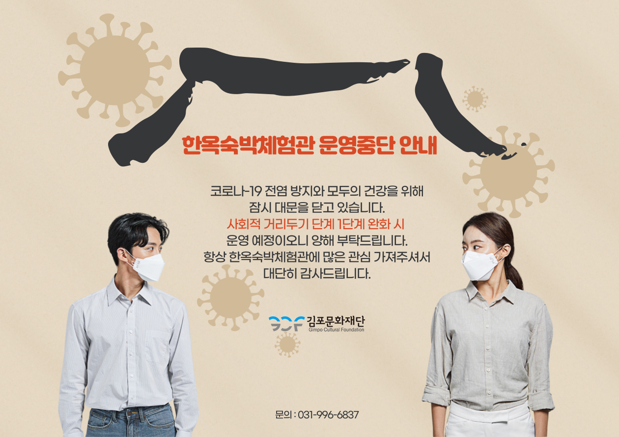 한옥숙박체험관 운영중단 안내. 코로나-19 전염 방지와 모두의 건강을 위해 잠시 대문을 닫고 있습니다. 사회적 거리두기 단계 1단계 완화 시 운영 예정이오니 양해 부탁드립니다. 항상 한옥숙박체험관에 많은 관심 가져주셔서 대단히 감사드립니다. 김포문화재단. 문의 : 031-996-6837.