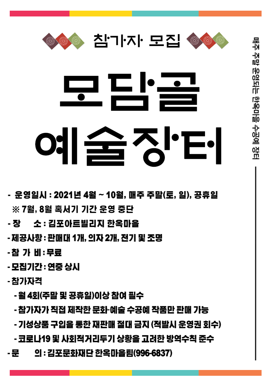 매주 주말 운영되는 한옥마을 수공예 장터. 참가자 모집. 모담골 예술장터. 운영일시 : 2021년 4월 ~ 10월, 매주 주말(토,일) 및 공휴일. 7월,8월 혹서기 기간 운영 중단. 장소 : 김포아트빌리지 한옥마을. 제공사항 : 판매대 1개, 의자 2개, 전기 및 조명. 참가비 : 무료. 참가자격 월 4회(주말 및 공휴일)이상 참여 필수, 참가자가 직접 제작한 문화‧예술 수공예 작품만 판매 가능, 기성상품 구입을 통한 재판매 절대 금지(적발시 운영권 회수), 코로나19 및 사회적거리두기 상황을 고려한 방역수칙 준수. 문의 : 김포문화재단 한옥마을팀(996-6837)