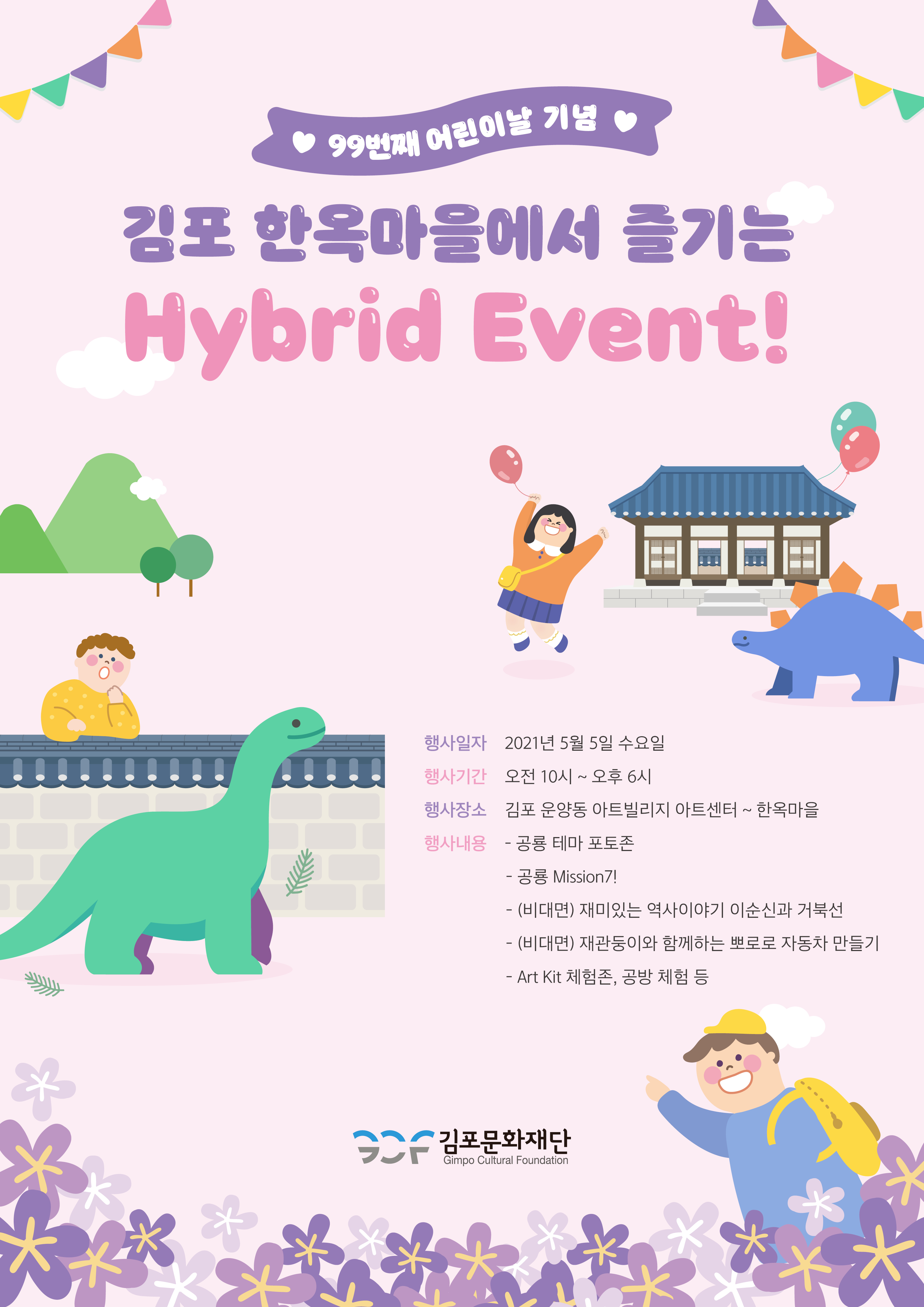 99번째 어린이날 기념. 김포 한옥마을에서 즐기는 Hybrid Event! 행사일자 : 2021년 5월 5일 수요일.행사기간 : 오전 10시 ~ 오후 6시. 행사장소 : 김포아트빌리지 아트센터 ~ 한옥마을. 행사내용 : 공룡 테마 포토존, 공룡 Mission7!, (비대면) 재미있는 역사이야기 이순신과 거북선, (비대면) 재관둥이와 함께하는 뽀로로 자동차 만들기, Art Kit 체험존, 공방 체험 등. 김포문화재단