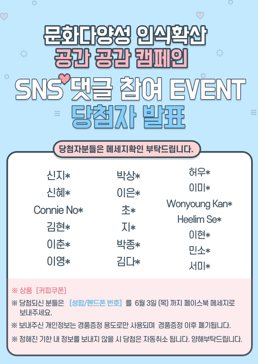 문화다양성 인식확산 공간 공감 캠페인 SNS 댓글 참여 이벤트 당첨자 발표.
당첨자분들은 메세지확인 부탁드립니다.
신지* 박상* 허우* 신혜* 이은* 이미* Connie No* 초* Wonyoung Kan* 김현* 지* Heelim Se* 이춘* 박종* 민소* 이영* 김다* 서미*
*상품 커피쿠폰
*당첨되신 분들은 [성함/핸드폰 번호]를 6월 3일 목요일까지  페이스북 메시지로 보내주세요. *보내주신 개인정보는 경품증정 용도로만 사용되며 경품증정 이후 폐기됩니다. *정해진 기한 내 정보를 보내지 않을 시 당첨은 자동취소됩니다. 양해부탁드립니다.