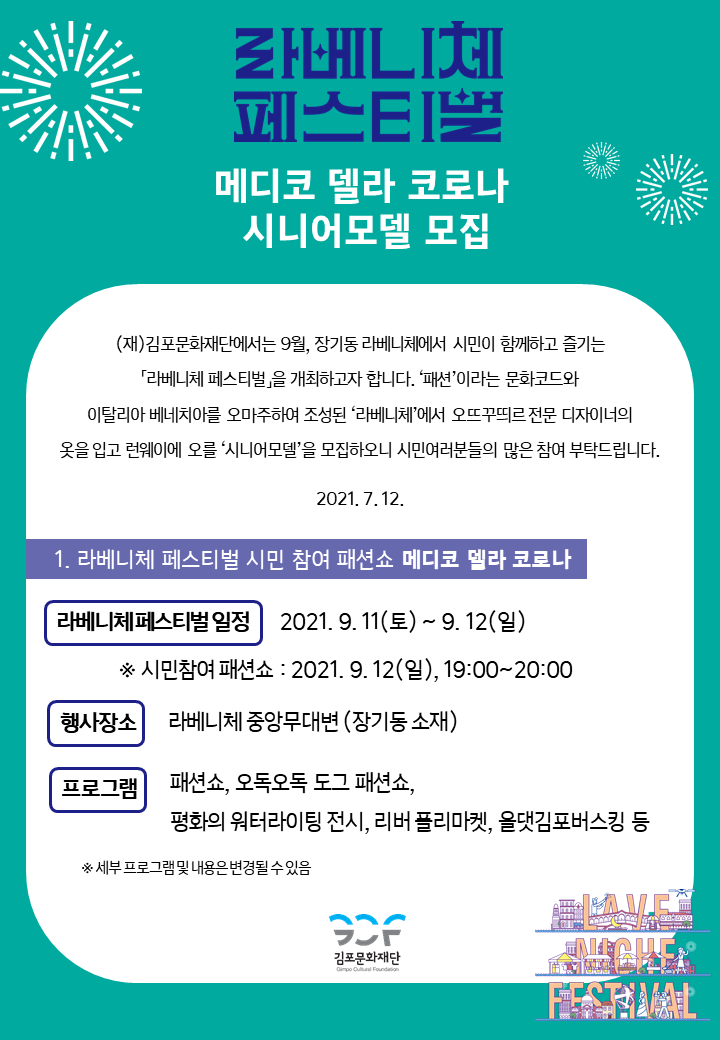 [라베니체 페스티벌-메디코 델라 코로나 시니어모델 모집]
(재)김포문화재단에서는 9월, 장기동 라베니체에서 시민이 함꼐하고 즐기는 \'라베니체 페스티벌\'을 개최하고자 합니다. \'패션\'이라는 문화코드와 이탈리아 베니치아를 오마주하여 조성된 \'라베니체\'에서 오뜨꾸띄르 전문 디자이너의 옷을 입고 런웨이를 오를 \'시니에모델\'을 모집하오니 시민여러분들의 많은 참여 부탁드립니다. 2021.7.12.
[1.라베니체 페스비벌 시민 참여 패션쇼 메디코 델라 코로나]
라베니체페스티벌 일정 : 2021.9.11 토 ~ 9.12 일 * 시민참여 패션쇼:2021.9.12일 19시부터 20시까지. 행사장소 : 라베니체 중앙무대변(장기동 소재) . 프로그램 : 패션쇼, 오독도독 도그 패션쇼, 평화의 워터라이팅 전시, 리버 플리마켓, 올댓김포버스킹 등 *세부 프로그램 및 내용은 변경될 수 있음.
