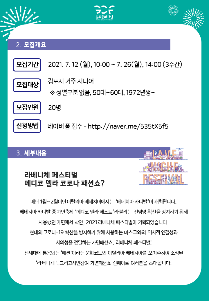 [2.모집개요]
모집기간:2021.7.12 월 10시부터 7.25 월 14시까지 3주간. 모집대상 김포시 거주 시니어(성별 구분없음, 50`60대, 1972년생부터). 모집인원 20명. 신청방법 네이버폼 접수-http://naver.me/535tX5f5
[3.세부내용]
라베니체 페스티벌 메디코 델라 코로나 패션쇼? 
매년 1월~2월이면 이탈리아 베네치아에서는 \'베네치아 카니발\'이 개최됩니다. 베네치아 카니발 중 가면축제 \'메디코 델라 페스토\'라 불리는 전염병 확산을 방지하기 위해 사용했던 가면에서 착안, 2021 라베니체 페스티벌이 기획되었습니다. 현대의 코로나19 확산을 방지하기 위해 사용하는 마스크와의 역사적 연결성과 시의성을 전달하는 가면패션쇼, 라베니체 페스티벌! 전시대에 통용되는 \'패션\'이라는 문화코드와 이탈리아 베네치아를 오마주하여 조성된 \'라베니체\', 그리고 시민 참여 가면 패션쇼 런웨이로 여러분을 초대합니다.