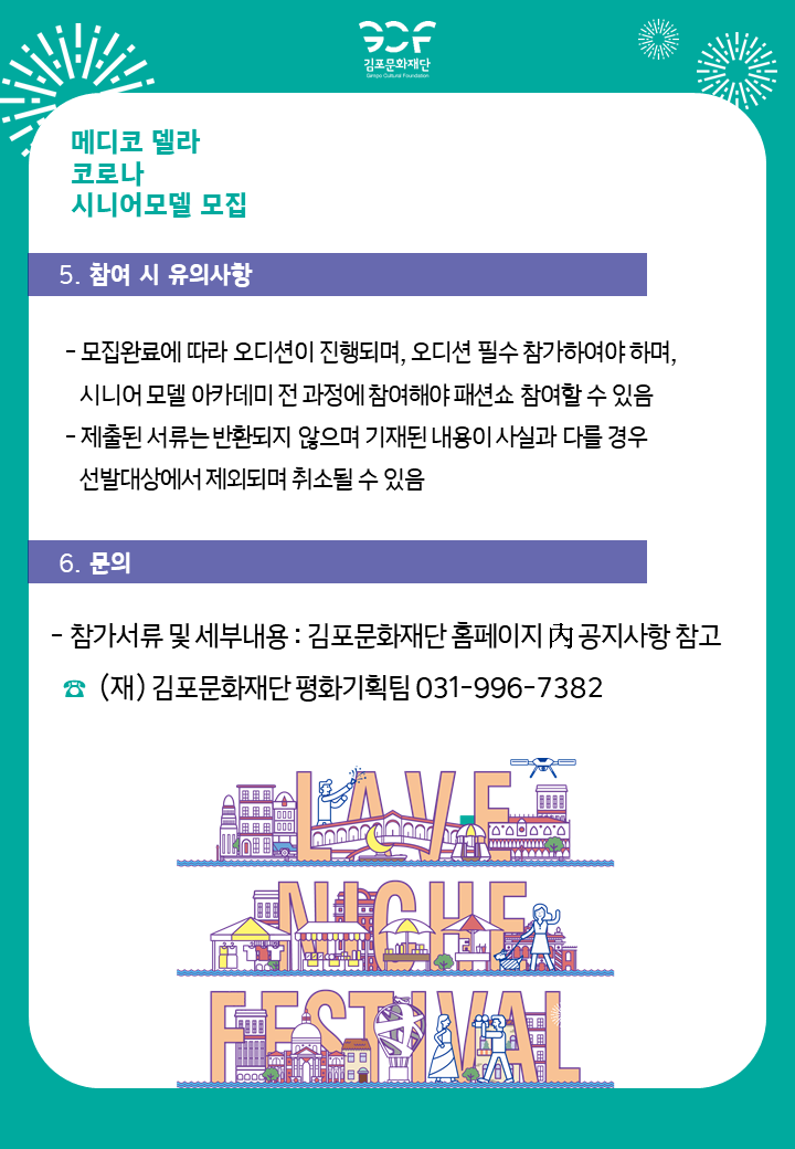 [5.참여시 유의사항]
-모집완료에 따라 오디션이 진행되며, 오디션 필수 참가하여야 하며, 시니어 모델 아카데미 전 과정에 참여해야 패션쇼 참여할 수 있음. -제출된 서류는 반환되지 않으며 기재된 내용이 사실과 다를 경우 선발대상에서 제외되며 취소될 수 있음.
[6.문의]
-참가서류 및 세부내용: 김포문화재단 홈페이지 내 공지사항 참고. 전화번호 김포문화재단 평화기획팀 031-996-7382