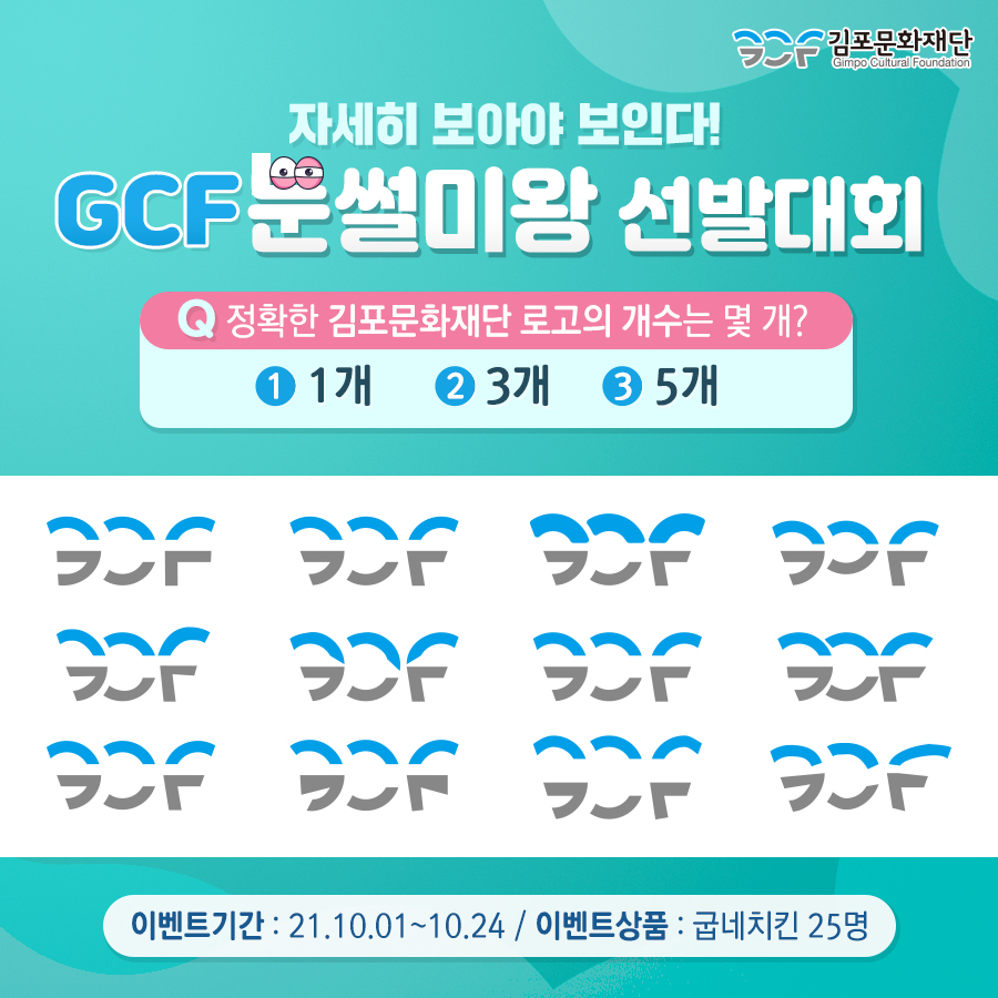 자세히 보아야 보인다! GCF 눈썰미왕 선발대회. 문제. 정확한 김포문화재단 로고의 개수는 몇개? 1. 1개 2. 3개. 3 5개.
이벤트기간: 21,10.01~10.24 / 이벤트상품:굽네치킨 25명