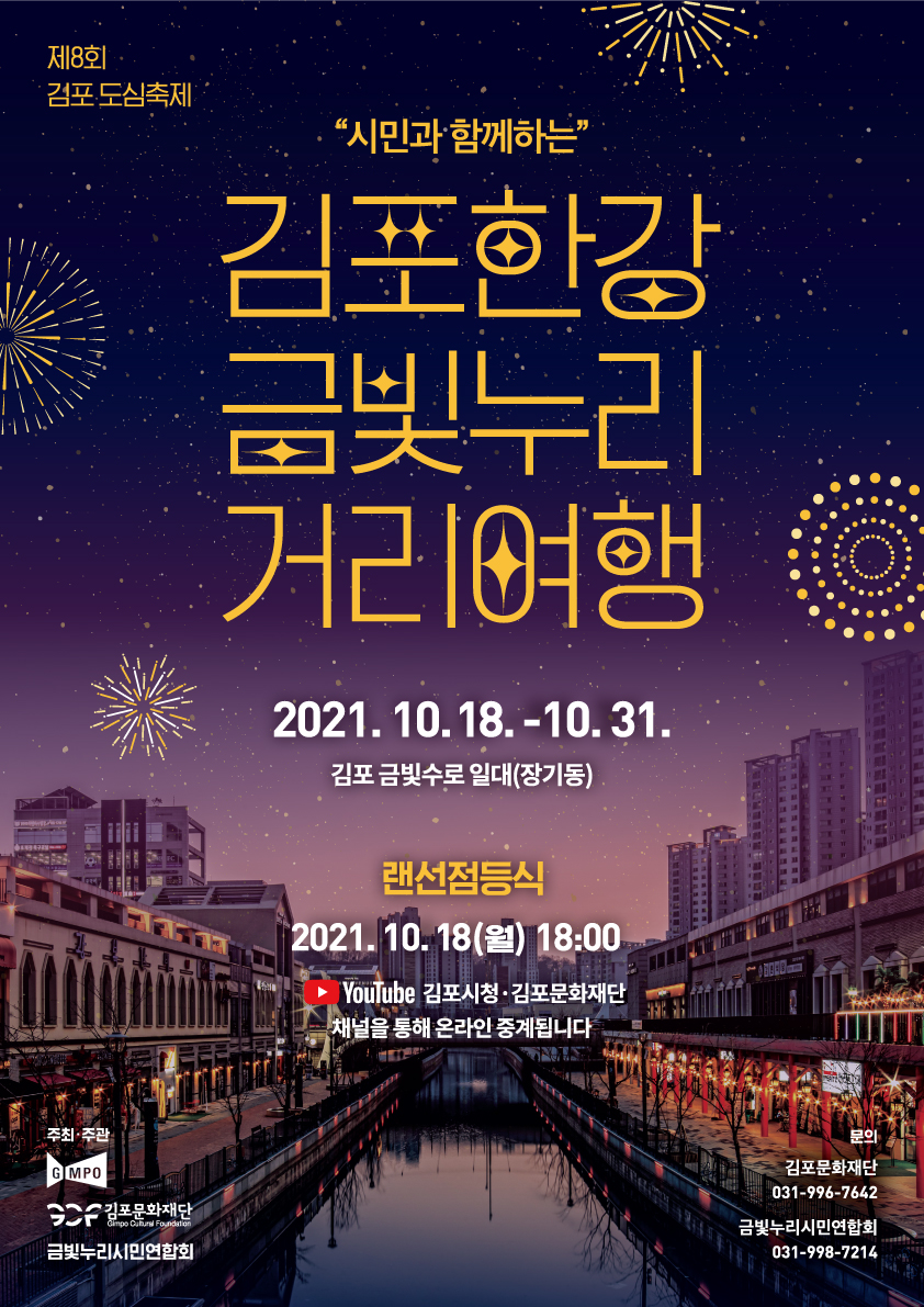 제8회 김포도심축제. 시민과 함께하는 김포한강 금빛누리 거리여행. 2021.10.18~10.31. 김포 금빛수로 일대(장기동) 랜선점등식 2021.0010.18(월) 18:00.
유튜브 김포시청, 김포문화재단 채널을 통해 온라인 중계됩니다. 주최주관 김포시, 김포문화재단, 금빛누리시민연합회. 문의: 김포문화재단 031-996-7642. 금빛누리시민연합회 031-998-7214