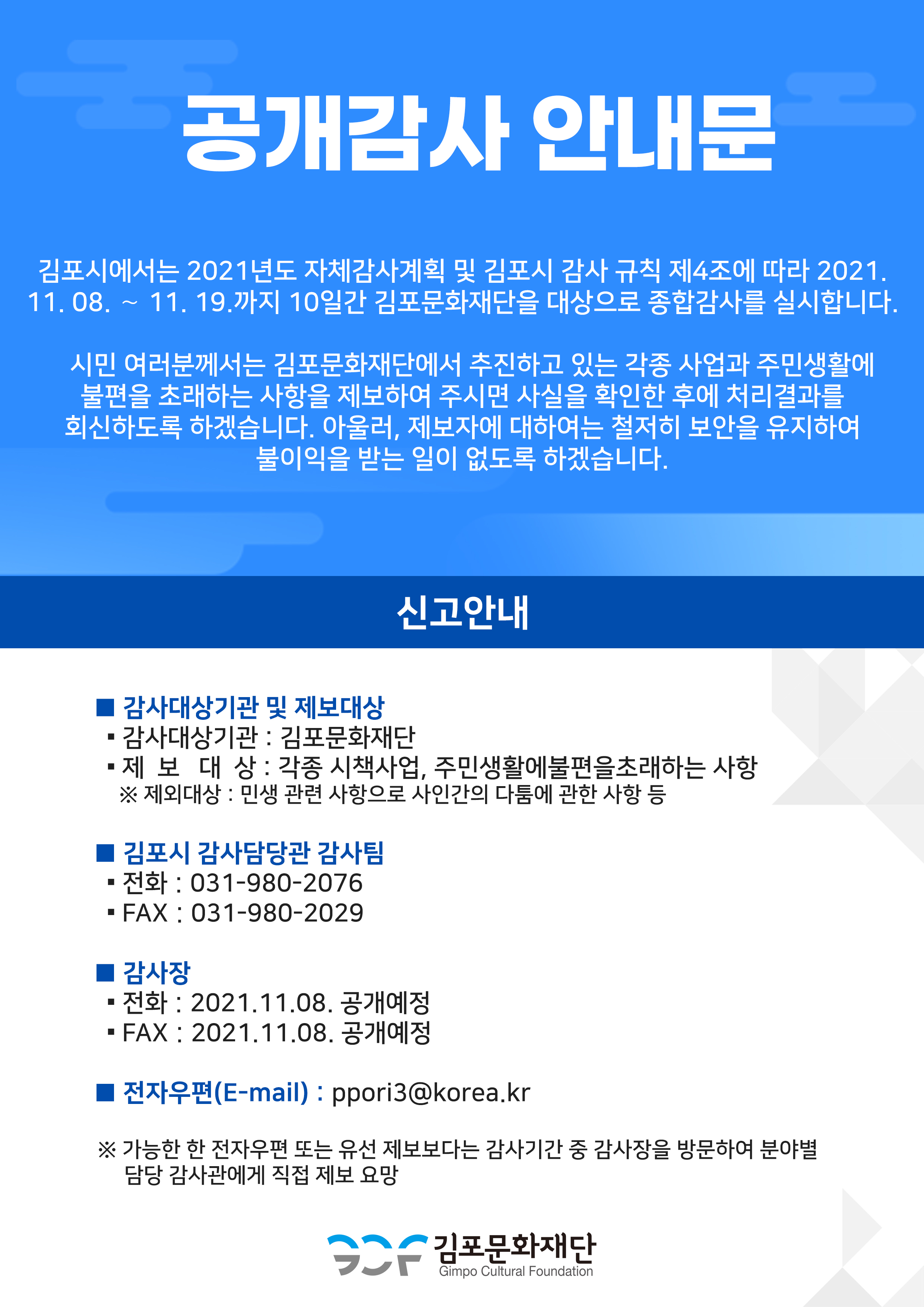 [공개감사 안내문] 
김포시에서는 2021년도 자체감사계획 및 김포시 감사 규칙 제4조에 따라 2021. 11. 08. ～ 11. 19.까지 10일간 김포문화재단을 대상으로 종합감사를 실시합니다.
시민 여러분께서는 김포문화재단에서 추진하고 있는 각종 사업과 주민생활에 불편을 초래하는 사항을 제보하여 주시면 사실을 확인한 후에 처리결과를 회신하도록 하겠습니다. 아울러, 제보자에 대하여는 철저히 보안을 유지하여 불이익을 받는 일이 없도록 하겠습니다.
[신고안내]
<감사대상기관 및 제보대상> 감사대상기간:김포문화재단.제보대상:각종 시책사업, 주민생활에 불편을 초래하는 사항.*제외대상:민생 관련 사항으로 사인 간의 다툼에 관한 사항 등.
<김포시 감사담당관 감사팀>전화 : 031-980-2076. 팩스:031-980-2029
<감사장>전화:2021.11.08 공개예정. 팩스:2021.11.08 공개예정.
<전자우편(email)>ppori3@korea.kr
*가능한 한 전자우편 또는 유선 제보보다는 감사기간 중 감사장을 방문하여 분야별 담당 감사관에게 직접 제보 요망