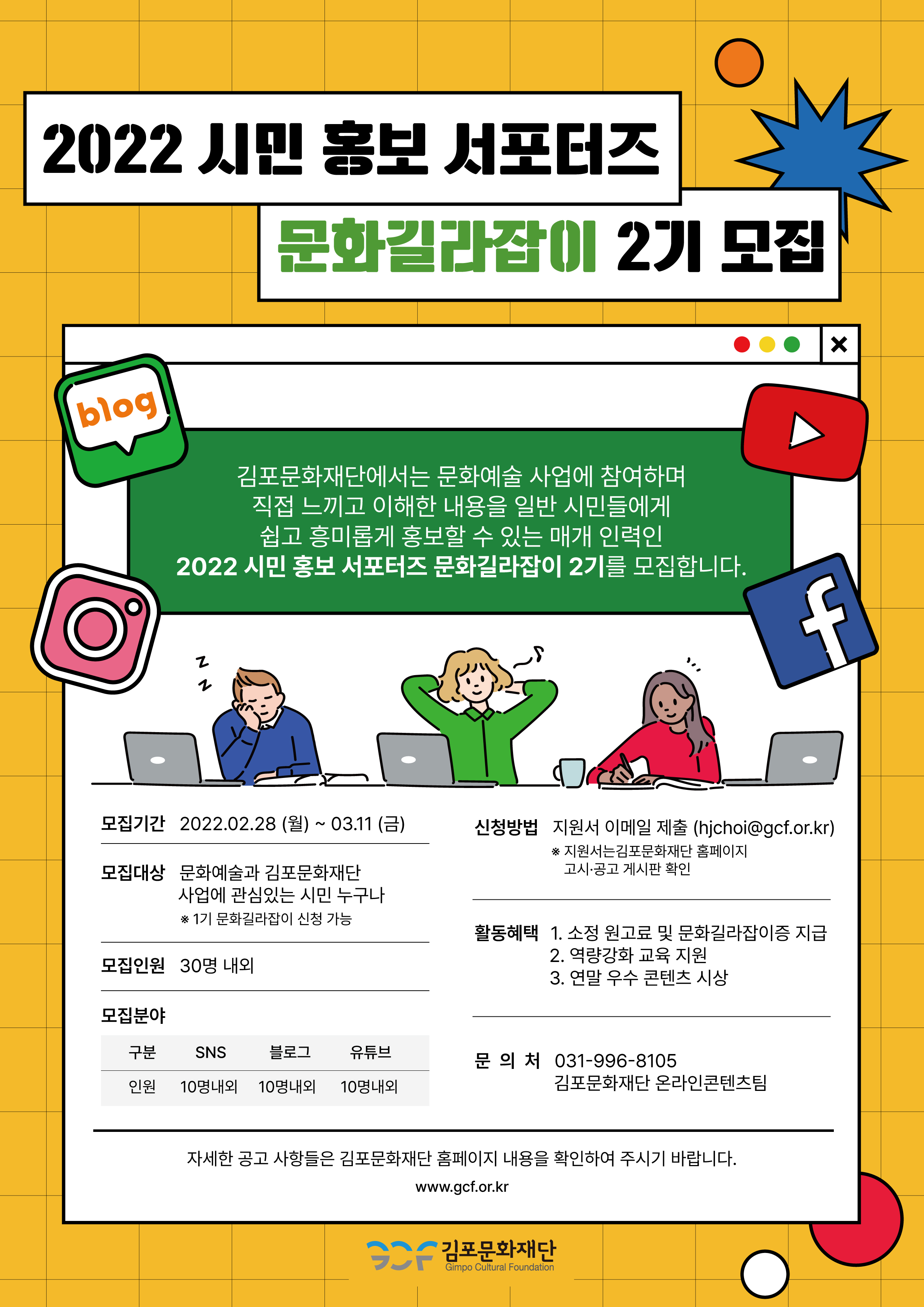 [2022 시민 홍보 서포터즈 문화길라잡이 2기 모집]
김포문화재단에서는 문화예술 사업에 참여하며 직접 느끼고 이해한 내용을 일반 시민들에게 쉽고 흥미롭게 홍보할 수 있는 매개 인력인 2022 시민 홍보 서포터즈 문화길라잡이 2기를 모집합니다. 
모집기간:2022.2.28 월~3.11금. 모집대상:문화예술과 김포문화재단 사업에 관심있는 시민 누구나.*1기 문화길라잡이 신청 가능.
모집인원:30명 내외. 모집분야:sns 10명내외, 블로그 10명내외, 유튜브10명내외. 
신청방법:지원서 이메일 제출(hjchoi@gcf.or.kr) *지원서는 김포문화재단 홈페이지 고시공시 게시판 확인. 
활동혜택:소정 원고료 및 문화길라잡이증 지금. 역량강화 교육 지원. 연말 우수 콘텐츠 시상.
문의처:031-996-8105 김포문화재단 온라인콘텐츠팀.
자세한 공고 사항들은 김포문화재단 홈페이지 내용을 확인하여 주시기 바랍니다. www.gcf.or.kr