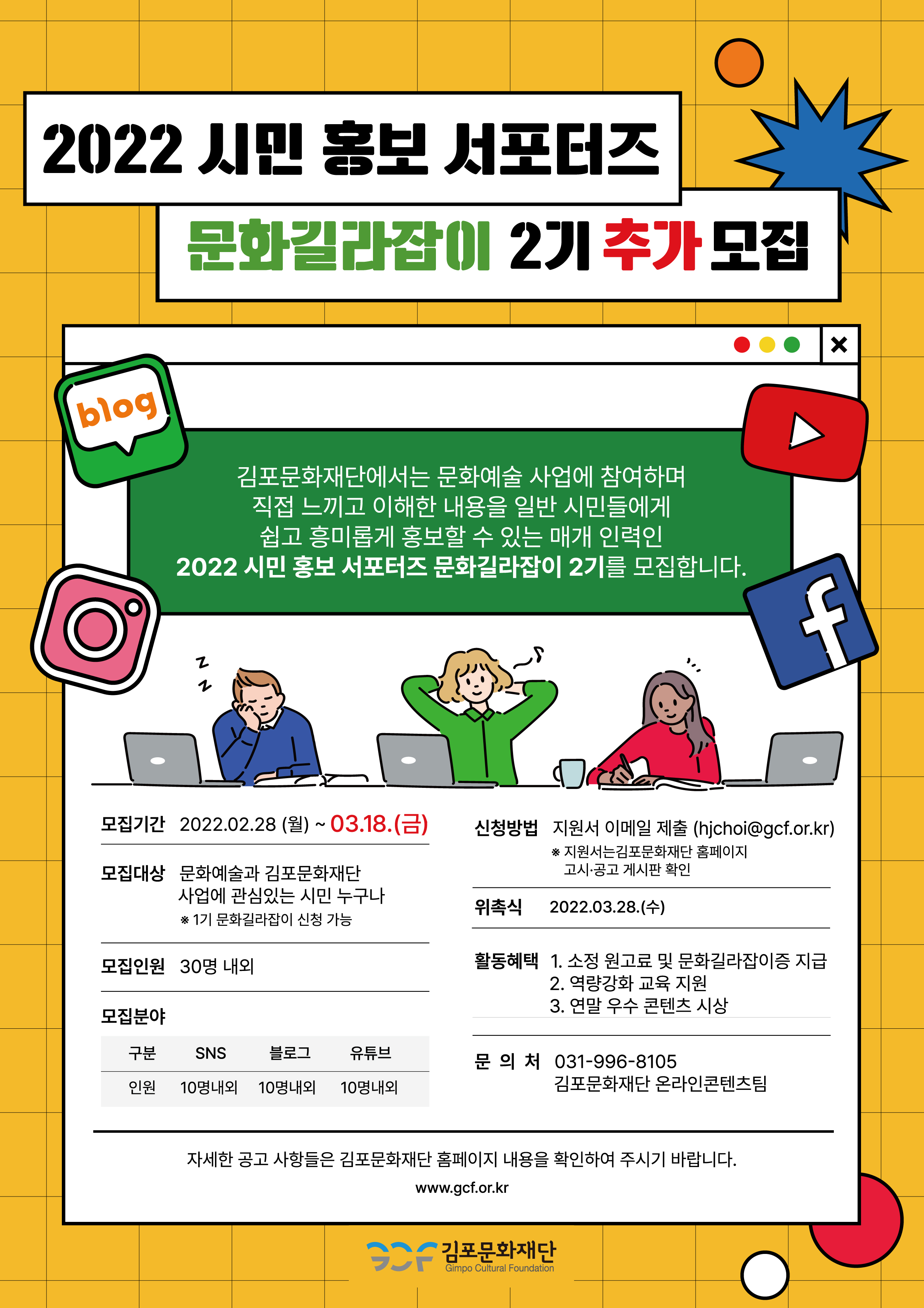 [2022 시민 홍보 서포터즈 문화길라잡이 2기 모집]
김포문화재단에서는 문화예술 사업에 참여하며 직접 느끼고 이해한 내용을 일반 시민들에게 쉽고 흥미롭게 홍보할 수 있는 매개 인력인 2022 시민 홍보 서포터즈 문화길라잡이 2기를 모집합니다. 
모집기간:2022.2.28 월~3.18금. 모집대상:문화예술과 김포문화재단 사업에 관심있는 시민 누구나.*1기 문화길라잡이 신청 가능.
모집인원:30명 내외. 모집분야:sns 10명내외, 블로그 10명내외, 유튜브10명내외. 
신청방법:지원서 이메일 제출(hjchoi@gcf.or.kr) *지원서는 김포문화재단 홈페이지 고시공시 게시판 확인. 
활동혜택:소정 원고료 및 문화길라잡이증 지금. 역량강화 교육 지원. 연말 우수 콘텐츠 시상.
문의처:031-996-8105 김포문화재단 온라인콘텐츠팀.
자세한 공고 사항들은 김포문화재단 홈페이지 내용을 확인하여 주시기 바랍니다. www.gcf.or.kr