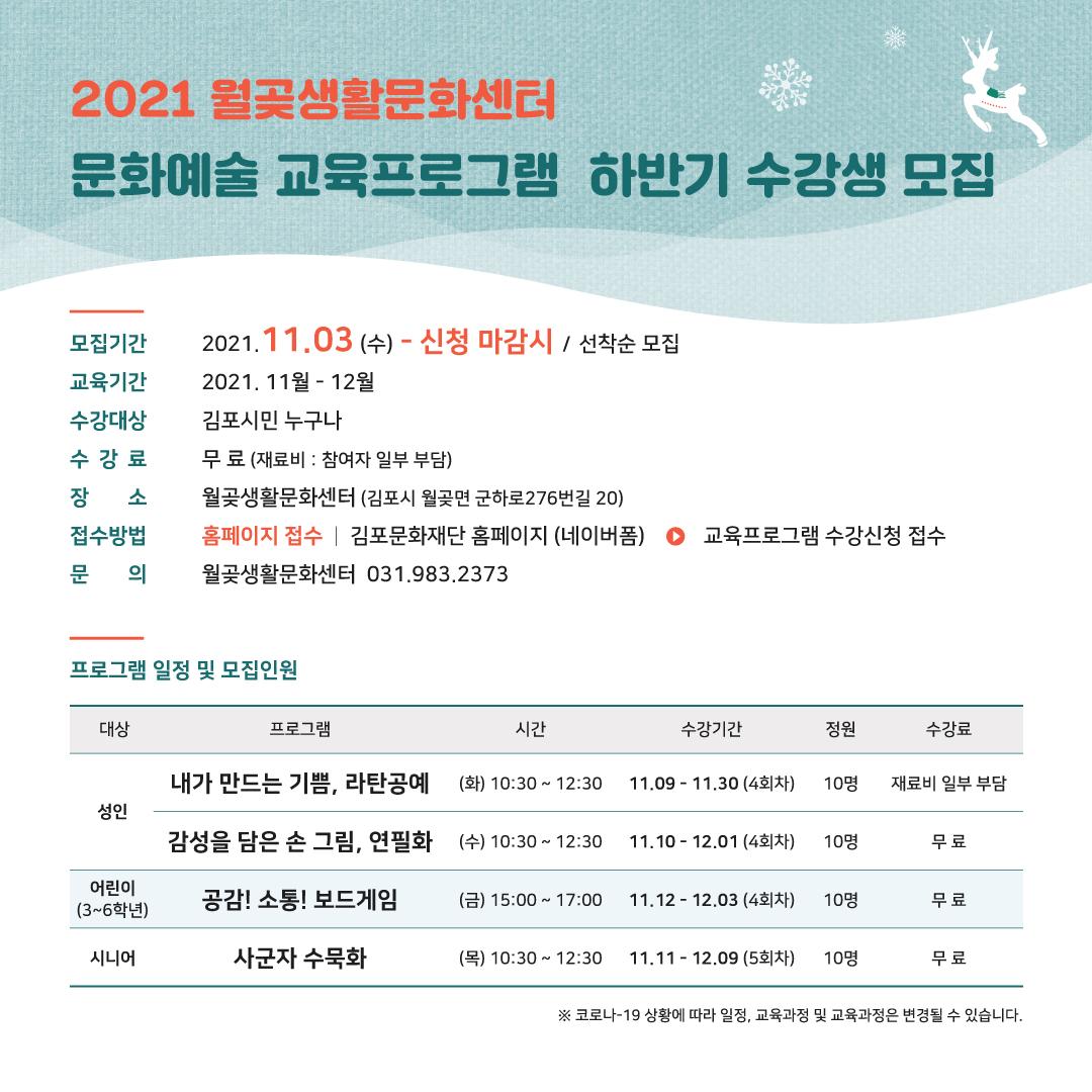 [2021 월곶생활문화센터 하반기 문화예술 교육프로그램 하반기 수강생 모집]
모집기간: 2021.11.3 수~신청마감시(선착순 모집). 교육기간:2021.11월~12월. 수강대상:김포시민 누구나. 수강료:무료(재료비,참여자 일부 부담). 장소:월곶생활문화센터(김포시 월곶면 군하로276번길 20).접수방법:홈페이지 접수 | 김포문화재단 홈페이지(네이버폼) > 교육프로그램 수강신청 접수. 문의:월곶생활문화센터 031.983.2373.
[프로그램 일정 및 모집인원]
내가 만드는 기쁨, 라탄공예. 성인 대상. 시간 화요일 10:30~12:30. 수강기간:11.9~11.30(4회차). 10명 정원. 수강료 재료 일부 부담. 
감성을 담은 손 그림, 연필화. 성인 대상. 시간 수요일 10:30~12:30. 수강기간:11.10~12.1(4회차). 10명 정원. 수강료 무료
공감!소통!보드게임. 3~6학년 어린이 대상. 금요일 15시~17시. 수강기간:11.12~12.3(4회차). 10명 정원. 수강료 무료
사군자 수묵화. 시니어 대상. 목요일 10:30~12:30. 수강기간:11.11~12.9(5회차). 10명 정원. 수강료 무료.
*코로나19 상황에 따라 일정, 교육과정운 변경될 수 있습니다.